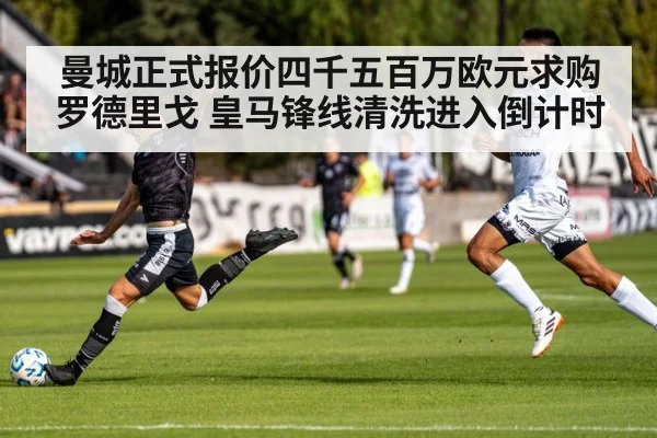 曼城正式报价四千五百万欧元求购罗德里戈 皇马锋线清洗进入倒计时