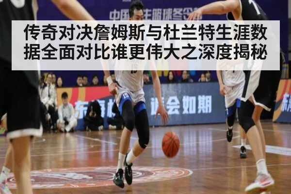 传奇对决詹姆斯与杜兰特生涯数据全面对比谁更伟大之深度揭秘