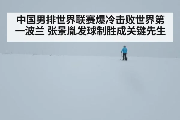 中国男排世界联赛爆冷击败世界第一波兰 张景胤发球制胜成关键先生